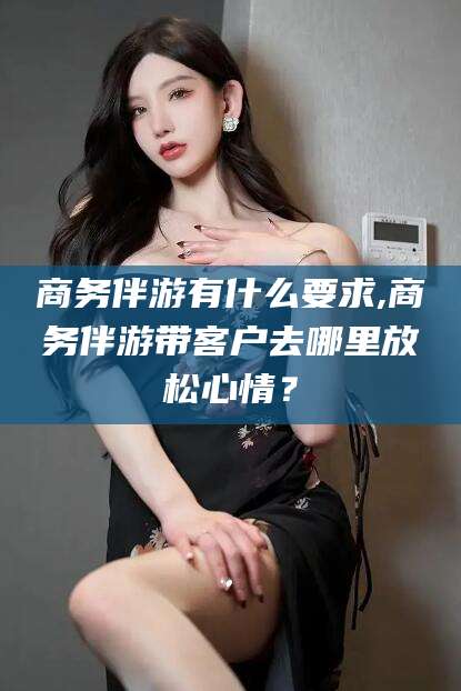 临沧商务伴游有什么要求,商务伴游带客户去哪里放松心情？