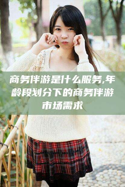 临沧商务伴游是什么服务,年龄段划分下的商务伴游市场需求