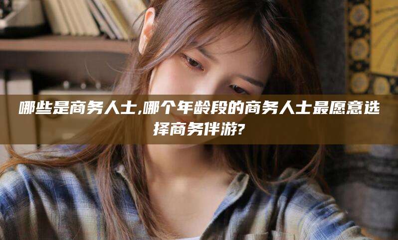 临沧哪些是商务人士,哪个年龄段的商务人士最愿意选择商务伴游?