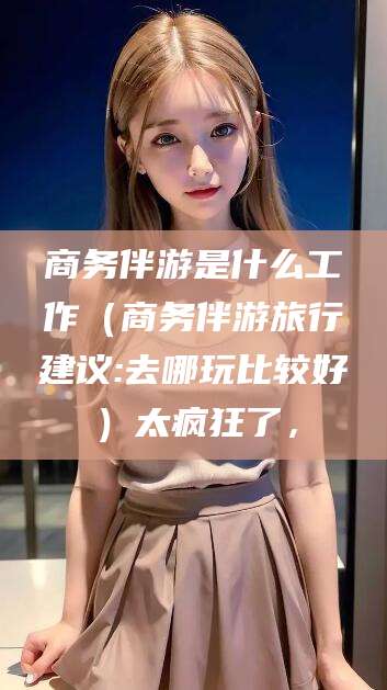 临沧商务伴游是什么工作（商务伴游旅行建议:去哪玩比较好）太疯狂了，