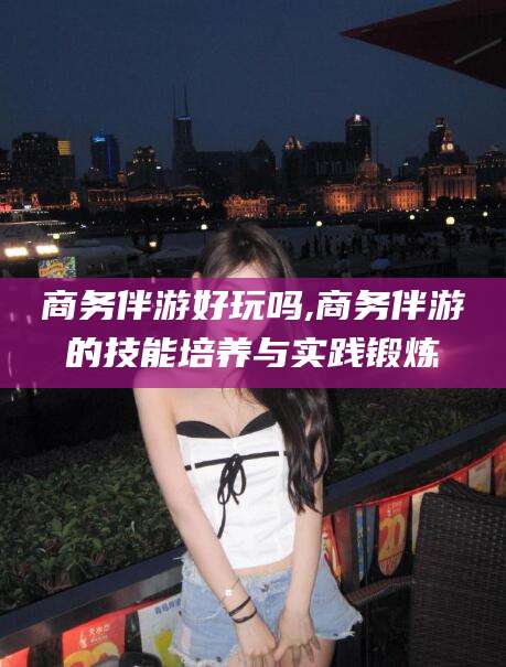 临沧商务伴游好玩吗,商务伴游的技能培养与实践锻炼