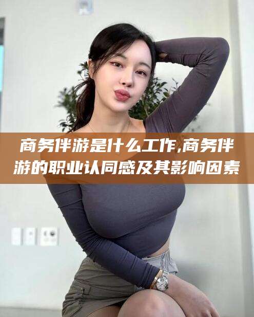临沧商务伴游是什么工作,商务伴游的职业认同感及其影响因素
