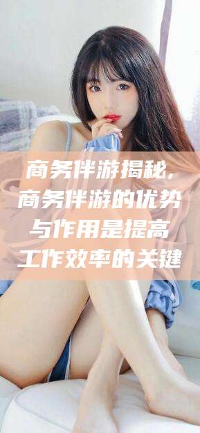 临沧商务伴游揭秘,商务伴游的优势与作用是提高工作效率的关键