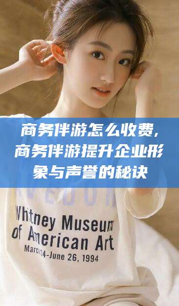 临沧商务伴游怎么收费,商务伴游提升企业形象与声誉的秘诀