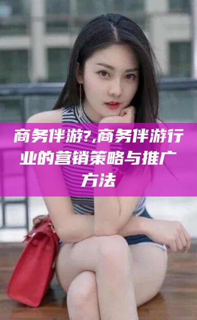 临沧商务伴游?,商务伴游行业的营销策略与推广方法