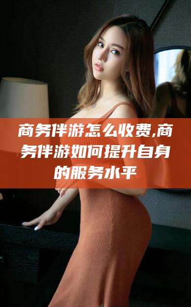 临沧商务伴游怎么收费,商务伴游如何提升自身的服务水平